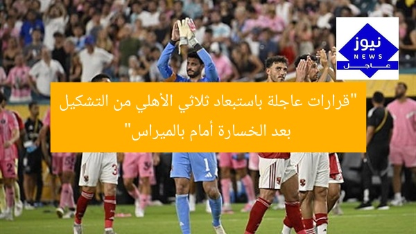 “قرارات عاجلة باستبعاد ثلاثي الأهلي من التشكيل بعد الخسارة أمام بالميراس”