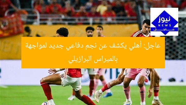 عاجل: أهلي يكشف عن نجم دفاعي جديد لمواجهة بالميراس البرازيلي