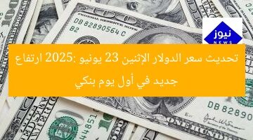 تحديث سعر الدولار الإثنين 23 يونيو 2025: ارتفاع جديد في أول يوم بنكي