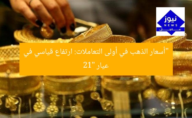 “أسعار الذهب في أولى التعاملات: ارتفاع قياسي في عيار 21”