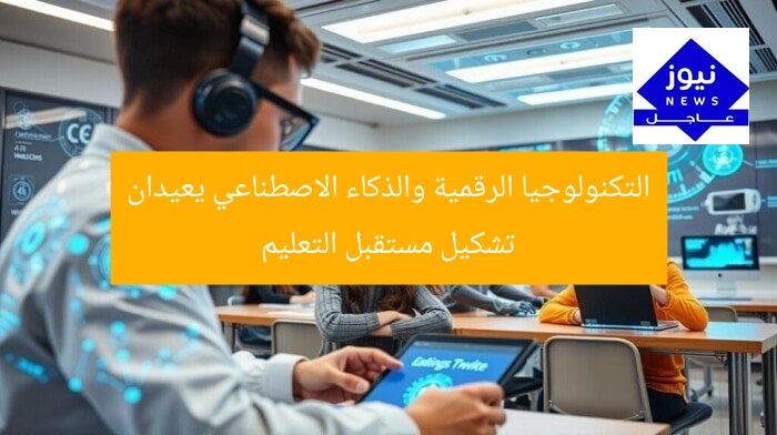 التكنولوجيا الرقمية والذكاء الاصطناعي يعيدان تشكيل مستقبل التعليم
