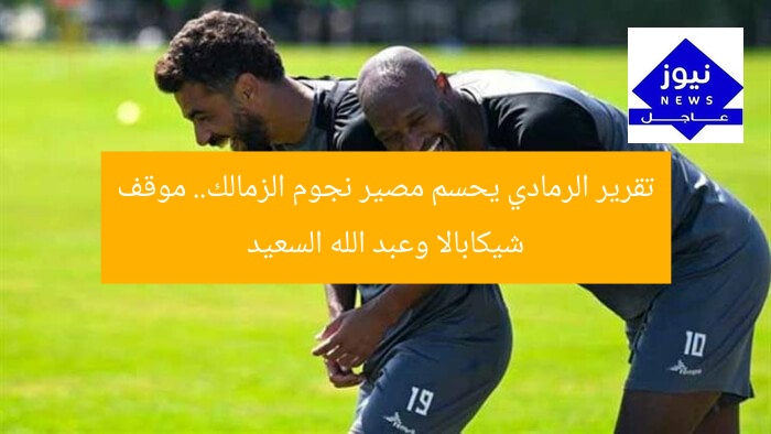 تقرير الرمادي يحسم مصير نجوم الزمالك.. موقف شيكابالا وعبد الله السعيد