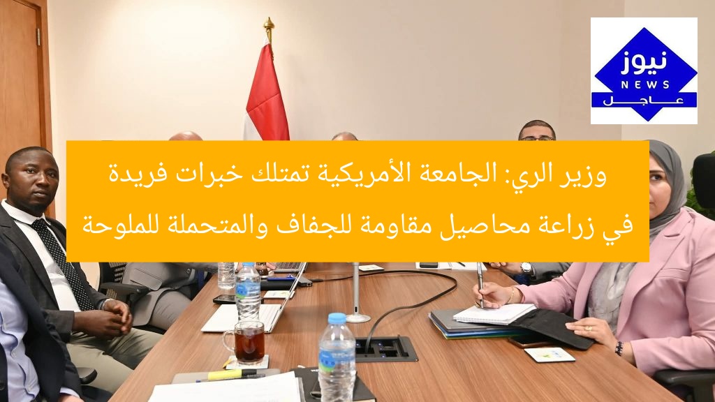وزير الري: الجامعة الأمريكية تمتلك خبرات فريدة في زراعة محاصيل مقاومة للجفاف والمتحملة للملوحة
