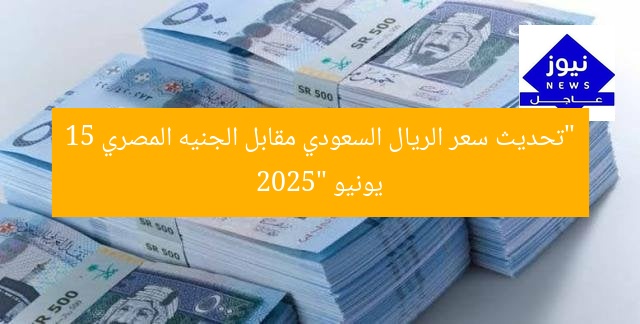 “تحديث سعر الريال السعودي مقابل الجنيه المصري 15 يونيو 2025”