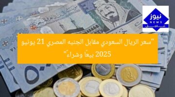 “سعر الريال السعودي مقابل الجنيه المصري 21 يونيو 2025 بيعًا وشراءً”