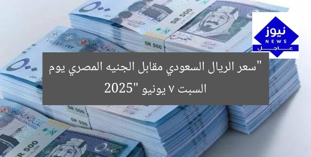 “سعر الريال السعودي مقابل الجنيه المصري يوم السبت 7 يونيو 2025”