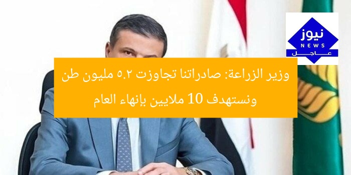 وزير الزراعة: صادراتنا تجاوزت 5.2 مليون طن ونستهدف 10 ملايين بإنهاء العام