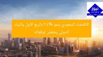 الاقتصاد السعودي ينمو 3.4% بالربع الأول والبنك الدولي يخفض توقعاته