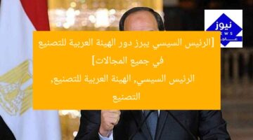 الرئيس السيسى يؤكد أهمية دور الهيئة العربية للتصنيع في مختلف القطاعات