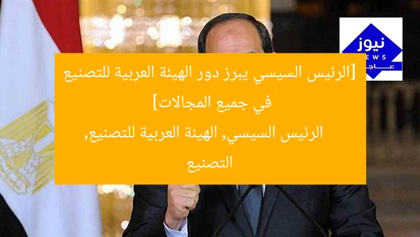 الرئيس السيسى يؤكد أهمية دور الهيئة العربية للتصنيع في مختلف القطاعات