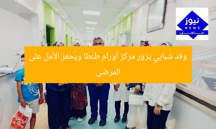 وفد شبابي يزور مركز أورام طنطا ويُحفز الأمل على المرضى