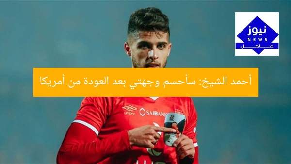 أحمد الشيخ: سأحسم وجهتي بعد العودة من أمريكا