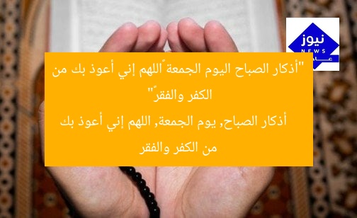 “أذكار الصباح اليوم الجمعة «اللهم إني أعوذ بك من الكفر والفقر»”
أذكار الصباح, يوم الجمعة, اللهم إني أعوذ بك من الكفر والفقر