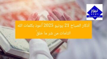 أذكار الصباح 21 يونيو 2025 «أعوذ بكلمات الله التامات من شر ما خلق»