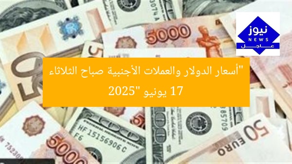 “أسعار الدولار والعملات الأجنبية صباح الثلاثاء 17 يونيو 2025”