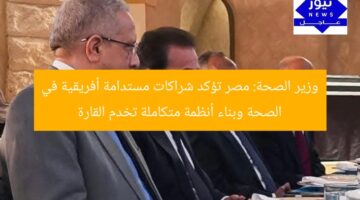 وزير الصحة: مصر تؤكد شراكات مستدامة أفريقية في الصحة وبناء أنظمة متكاملة تخدم القارة
