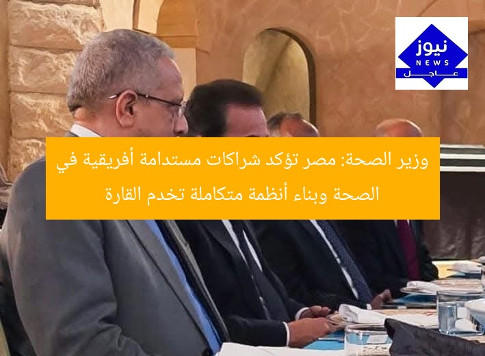 وزير الصحة: مصر تؤكد شراكات مستدامة أفريقية في الصحة وبناء أنظمة متكاملة تخدم القارة
