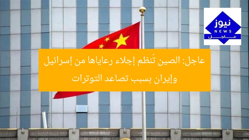 عاجل: الصين تُنظم إجلاء رعاياها من إسرائيل وإيران بسبب تصاعد التوترات