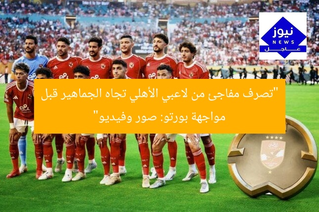 “تصرف مفاجئ من لاعبي الأهلي تجاه الجماهير قبل مواجهة بورتو: صور وفيديو”
