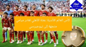 كأس العالم للأندية: بعثة الأهلي تغادر ميامي متجهة إلى نيوجيرسي