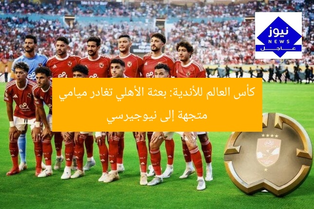 كأس العالم للأندية: بعثة الأهلي تغادر ميامي متجهة إلى نيوجيرسي