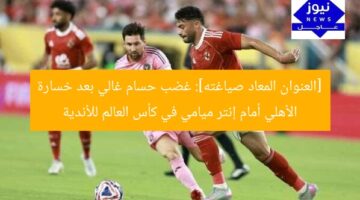 [العنوان المعاد صياغته]: غضب حسام غالي بعد خسارة الأهلي أمام إنتر ميامي في كأس العالم للأندية