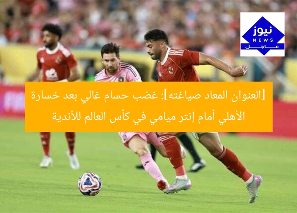 [العنوان المعاد صياغته]: غضب حسام غالي بعد خسارة الأهلي أمام إنتر ميامي في كأس العالم للأندية