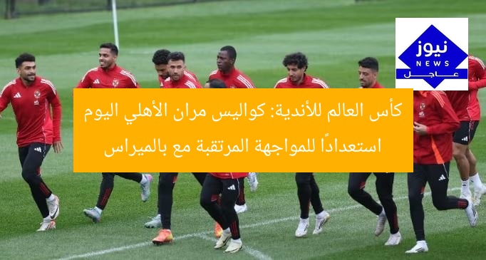 كأس العالم للأندية: كواليس مران الأهلي اليوم استعدادًا للمواجهة المرتقبة مع بالميراس
