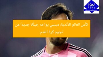 كأس العالم للأندية: ميسي يواجه جيلًا جديدًا من نجوم كرة القدم