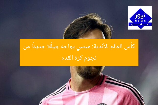 كأس العالم للأندية: ميسي يواجه جيلًا جديدًا من نجوم كرة القدم