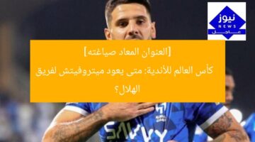 [العنوان المعاد صياغته]  
كأس العالم للأندية: متى يعود ميتروفيتش لفريق الهلال؟