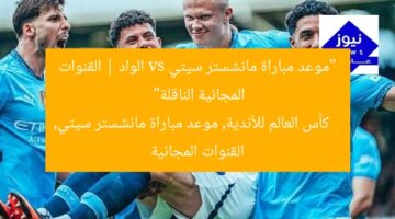 “كأس العالم للأندية: موعد مباراة مانشستر سيتي vs. الوداد والقنوات المجانية”