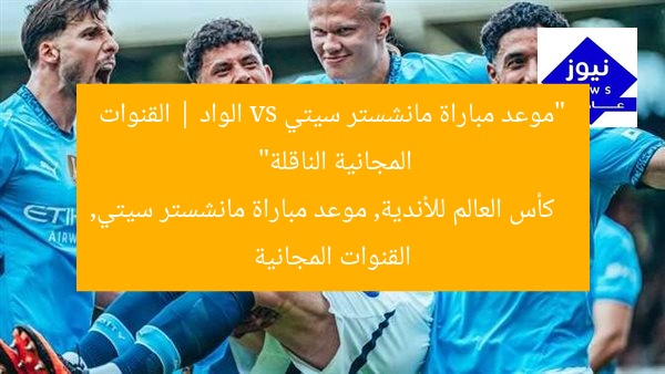 “كأس العالم للأندية: موعد مباراة مانشستر سيتي vs. الوداد والقنوات المجانية”
