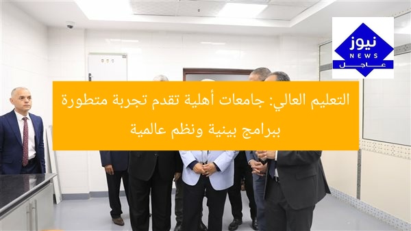 التعليم العالي: جامعات أهلية تقدم تجربة متطورة ببرامج بينية ونظم عالمية