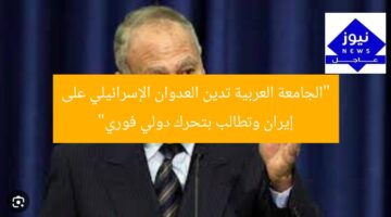 “الجامعة العربية تدين العدوان الإسرائيلي على إيران وتطالب بتحرك دولي فوري”