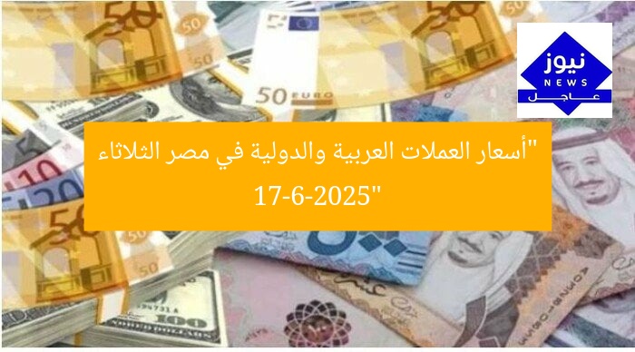 “أسعار العملات العربية والدولية في مصر الثلاثاء 17-6-2025”