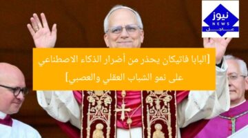 [البابا فاتيكان يحذر من أضرار الذكاء الاصطناعي على نمو الشباب العقلي والعصبي]