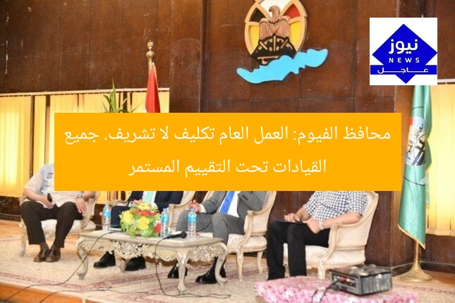 محافظ الفيوم: العمل العام تكليف لا تشريف. جميع القيادات تحت التقييم المستمر