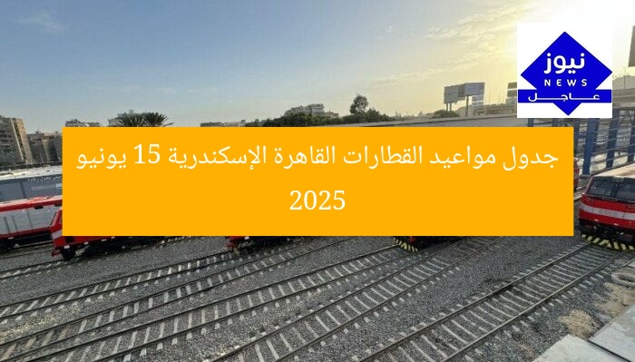 جدول مواعيد القطارات القاهرة الإسكندرية 15 يونيو 2025