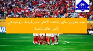 نجم سعودي سابق يكشف: الأهلي خسر فرصة تاريخية في كأس العالم للأندية