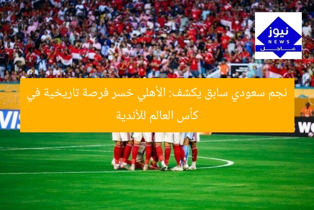 نجم سعودي سابق يكشف: الأهلي خسر فرصة تاريخية في كأس العالم للأندية