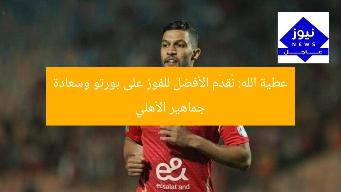 عطية الله: نُقدّم الأفضل للفوز على بورتو وسعادة جماهير الأهلي
