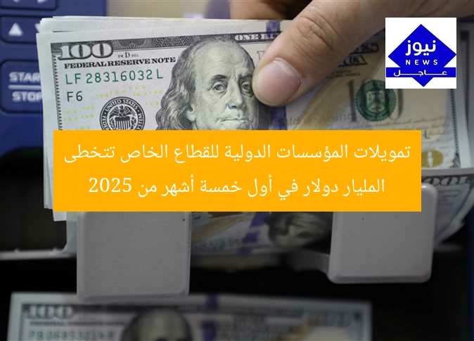 تمويلات المؤسسات الدولية للقطاع الخاص تتخطى المليار دولار في أول خمسة أشهر من 2025