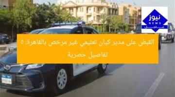 القبض على مدير كيان تعليمي غير مرخص بالقاهرة: 5 تفاصيل حصرية