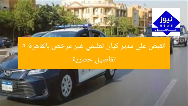 القبض على مدير كيان تعليمي غير مرخص بالقاهرة: 5 تفاصيل حصرية
