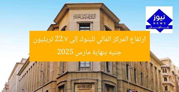 ارتفاع المركز المالي للبنوك إلى 22.7 تريليون جنيه بنهاية مارس 2025