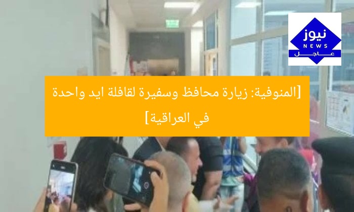 [المنوفية: زيارة محافظ وسفيرة لقافلة ايد واحدة في العراقية]