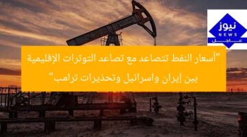 “أسعار النفط تتصاعد مع تصاعد التوترات الإقليمية بين إيران واسرائيل وتحذيرات ترامب”