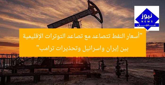 “أسعار النفط تتصاعد مع تصاعد التوترات الإقليمية بين إيران واسرائيل وتحذيرات ترامب”