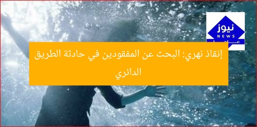 إنقاذ نهري: البحث عن المفقودين في حادثة الطريق الدائري